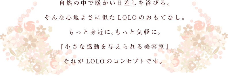 自然の中で暖かい日差しを浴びる。そんな心地よさに似たLOLOのおもてなし。もっと身近に。もっと気軽に。『小さな感動を与えられる美容室』それがLOLOのコンセプトです。