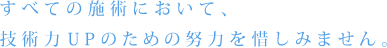 すべての施術において、技術力UPのための努力を惜しみません。